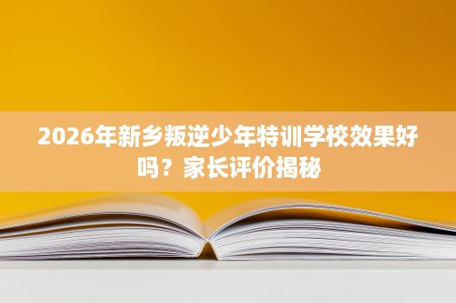 2026年新乡叛逆少年特训学校效果好吗？家长评价揭秘