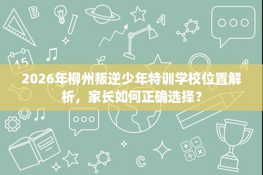 2026年柳州叛逆少年特训学校位置解析，家长如何正确选择？