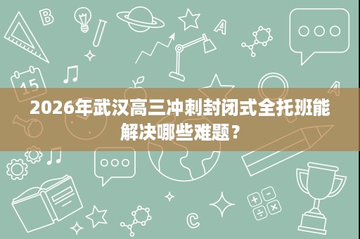 2026年武汉高三冲刺封闭式全托班能解决哪些难题？