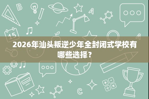 2026年汕头叛逆少年全封闭式学校有哪些选择？