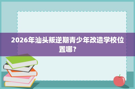 2026年汕头叛逆期青少年改造学校位置哪？