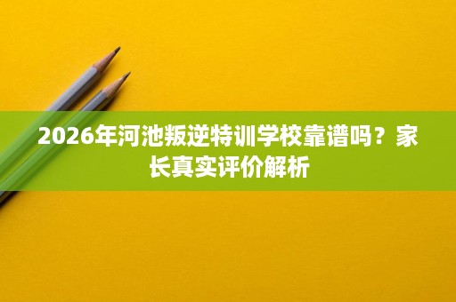 2026年河池叛逆特训学校靠谱吗？家长真实评价解析