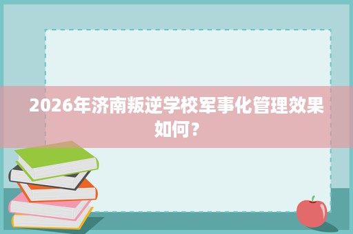2026年济南叛逆学校军事化管理效果如何？