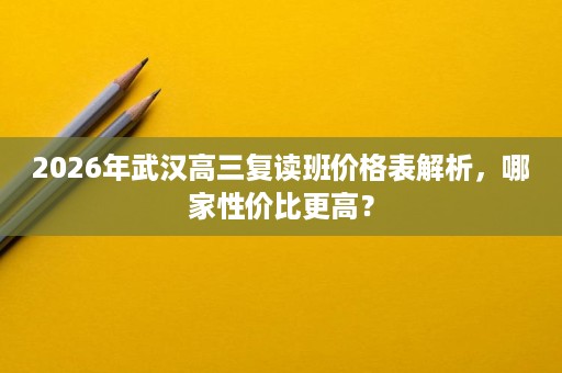 2026年武汉高三复读班价格表解析，哪家性价比更高？