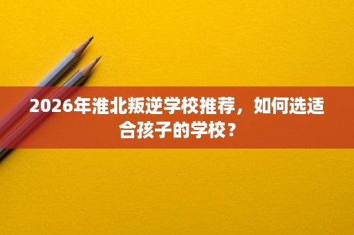2026年淮北叛逆学校推荐，如何选适合孩子的学校？