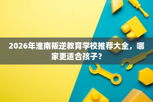 2026年淮南叛逆教育学校推荐大全，哪家更适合孩子？