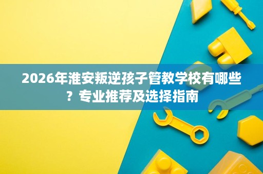 2026年淮安叛逆孩子管教学校有哪些？专业推荐及选择指南
