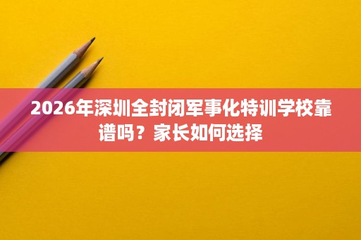 2026年深圳全封闭军事化特训学校靠谱吗？家长如何选择