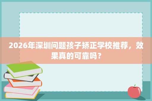 2026年深圳问题孩子矫正学校推荐，效果真的可靠吗？