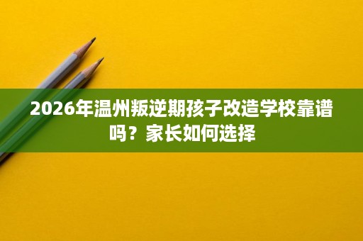 2026年温州叛逆期孩子改造学校靠谱吗？家长如何选择