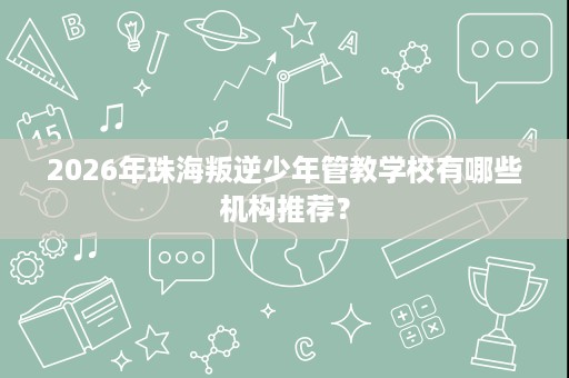 2026年珠海叛逆少年管教学校有哪些机构推荐？
