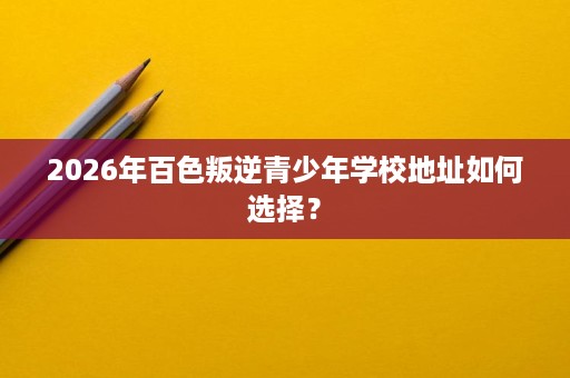 2026年百色叛逆青少年学校地址如何选择？