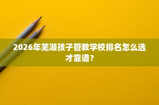 2026年芜湖孩子管教学校排名怎么选才靠谱？