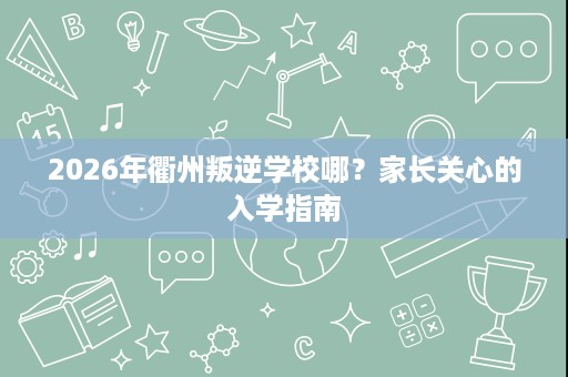 2026年衢州叛逆学校哪？家长关心的入学指南