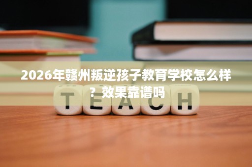2026年赣州叛逆孩子教育学校怎么样？效果靠谱吗