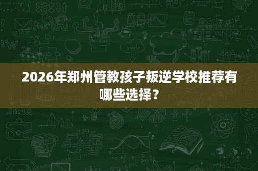 2026年郑州管教孩子叛逆学校推荐有哪些选择？