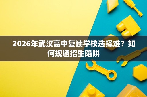 2026年武汉高中复读学校选择难？如何规避招生陷阱