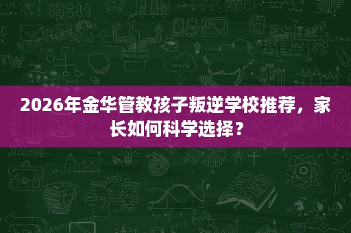2026年金华管教孩子叛逆学校推荐，家长如何科学选择？