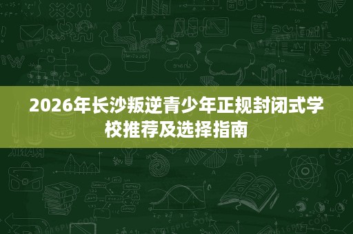 2026年长沙叛逆青少年正规封闭式学校推荐及选择指南
