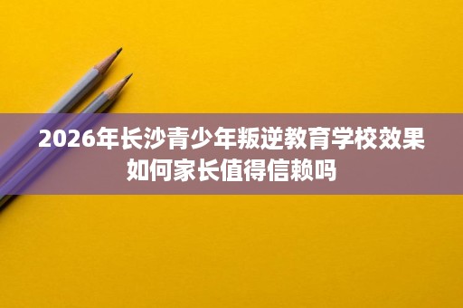 2026年长沙青少年叛逆教育学校效果如何家长值得信赖吗