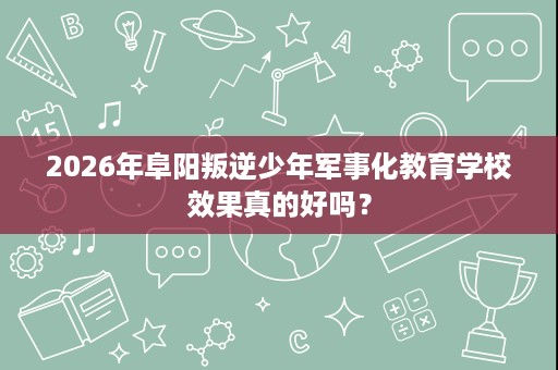 2026年阜阳叛逆少年军事化教育学校效果真的好吗？