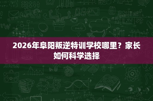 2026年阜阳叛逆特训学校哪里？家长如何科学选择