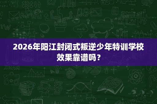 2026年阳江封闭式叛逆少年特训学校效果靠谱吗？