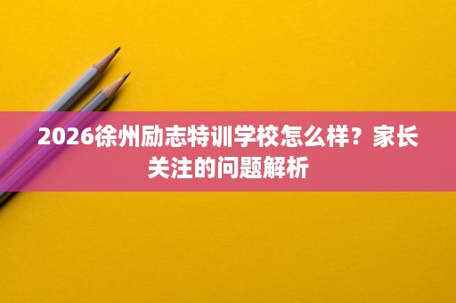 2026徐州励志特训学校怎么样？家长关注的问题解析