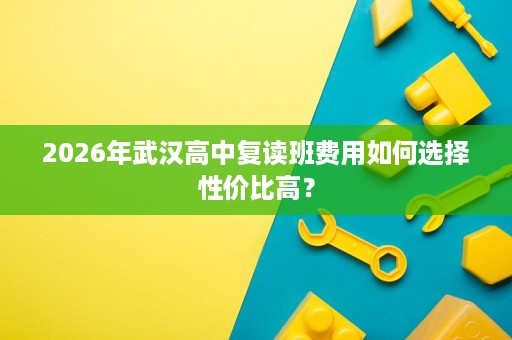 2026年武汉高中复读班费用如何选择性价比高？