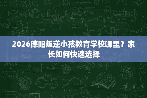 2026德阳叛逆小孩教育学校哪里？家长如何快速选择