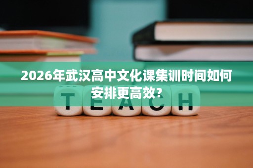 2026年武汉高中文化课集训时间如何安排更高效？