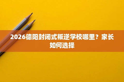 2026德阳封闭式叛逆学校哪里？家长如何选择