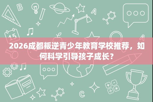2026成都叛逆青少年教育学校推荐，如何科学引导孩子成长？