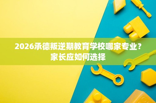 2026承德叛逆期教育学校哪家专业？家长应如何选择