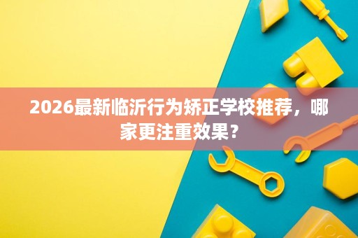 2026最新临沂行为矫正学校推荐，哪家更注重效果？