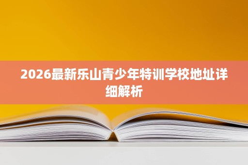 2026最新乐山青少年特训学校地址详细解析