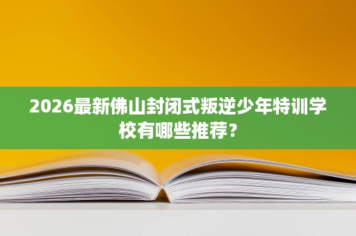 2026最新佛山封闭式叛逆少年特训学校有哪些推荐？