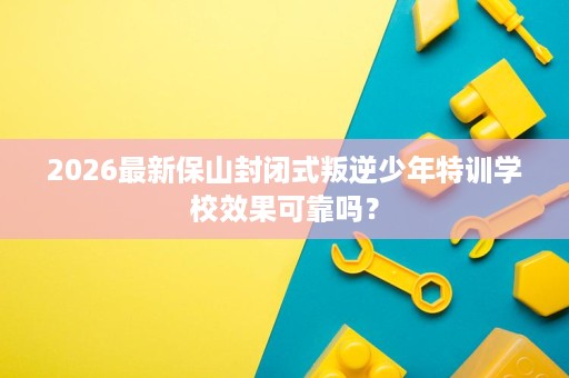 2026最新保山封闭式叛逆少年特训学校效果可靠吗？