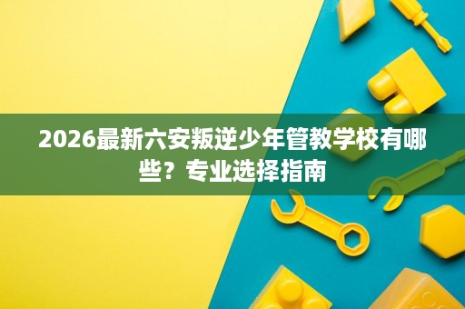 2026最新六安叛逆少年管教学校有哪些？专业选择指南