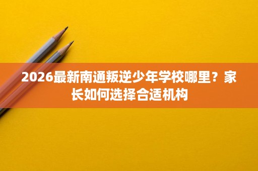 2026最新南通叛逆少年学校哪里？家长如何选择合适机构