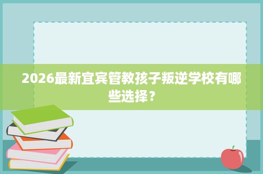 2026最新宜宾管教孩子叛逆学校有哪些选择？