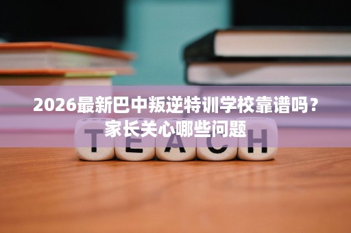 2026最新巴中叛逆特训学校靠谱吗？家长关心哪些问题