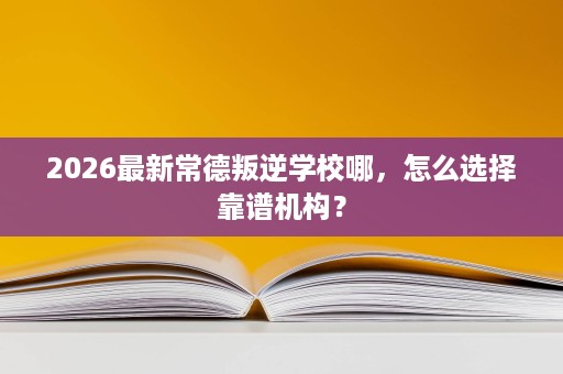 2026最新常德叛逆学校哪，怎么选择靠谱机构？