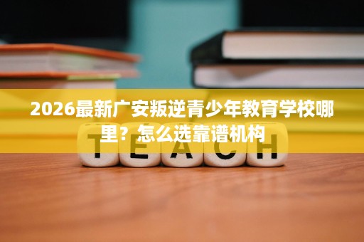 2026最新广安叛逆青少年教育学校哪里？怎么选靠谱机构
