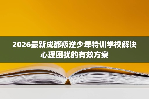 2026最新成都叛逆少年特训学校解决心理困扰的有效方案