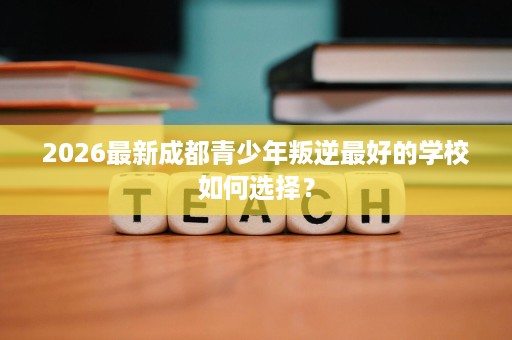 2026最新成都青少年叛逆最好的学校如何选择？