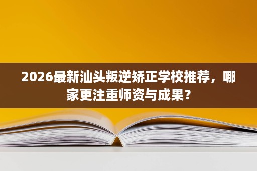 2026最新汕头叛逆矫正学校推荐，哪家更注重师资与成果？