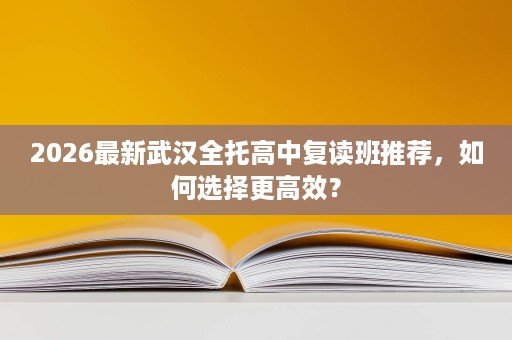 2026最新武汉全托高中复读班推荐，如何选择更高效？