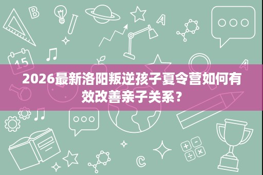 2026最新洛阳叛逆孩子夏令营如何有效改善亲子关系？