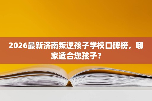 2026最新济南叛逆孩子学校口碑榜，哪家适合您孩子？